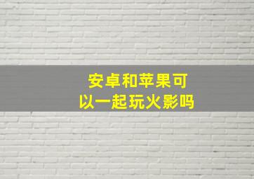 安卓和苹果可以一起玩火影吗