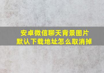 安卓微信聊天背景图片默认下载地址怎么取消掉