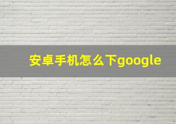 安卓手机怎么下google