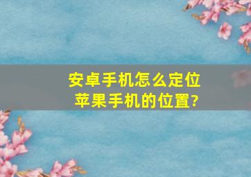 安卓手机怎么定位苹果手机的位置?