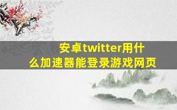 安卓twitter用什么加速器能登录游戏网页