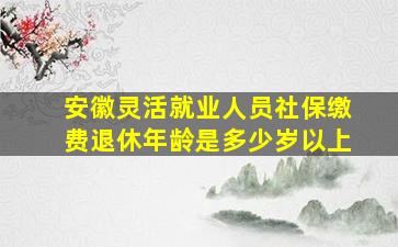 安徽灵活就业人员社保缴费退休年龄是多少岁以上