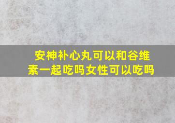 安神补心丸可以和谷维素一起吃吗女性可以吃吗