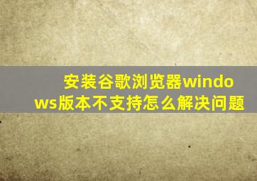 安装谷歌浏览器windows版本不支持怎么解决问题