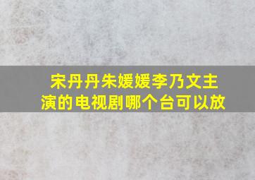 宋丹丹朱媛媛李乃文主演的电视剧哪个台可以放