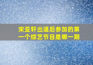 宋亚轩出道后参加的第一个综艺节目是哪一期