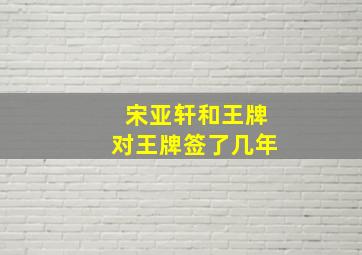 宋亚轩和王牌对王牌签了几年