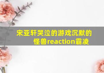 宋亚轩哭泣的游戏沉默的怪兽reaction霸凌