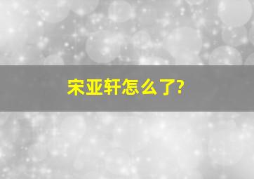 宋亚轩怎么了?