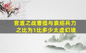 官渡之战曹操与袁绍兵力之比为1比多少太虚幻境