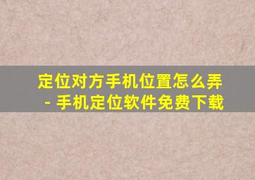 定位对方手机位置怎么弄 - 手机定位软件免费下载