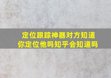 定位跟踪神器对方知道你定位他吗知乎会知道吗