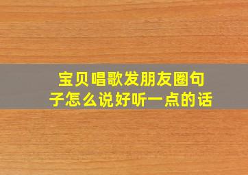 宝贝唱歌发朋友圈句子怎么说好听一点的话