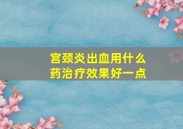 宫颈炎出血用什么药治疗效果好一点