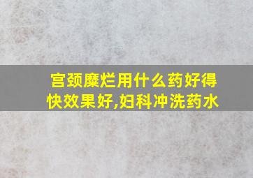 宫颈糜烂用什么药好得快效果好,妇科冲洗药水