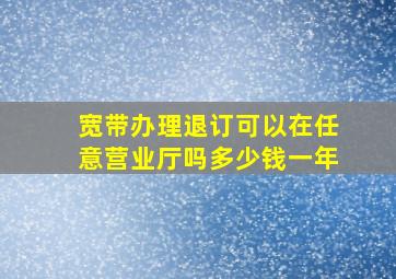 宽带办理退订可以在任意营业厅吗多少钱一年