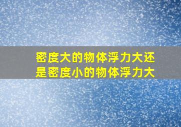 密度大的物体浮力大还是密度小的物体浮力大