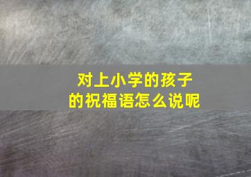 对上小学的孩子的祝福语怎么说呢