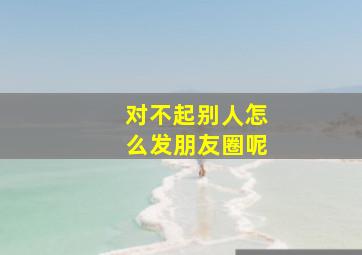 对不起别人怎么发朋友圈呢