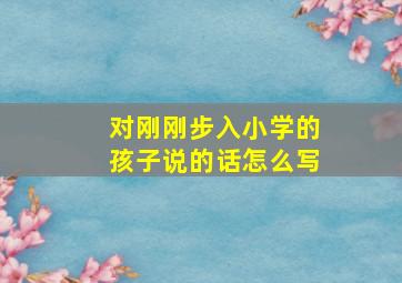 对刚刚步入小学的孩子说的话怎么写