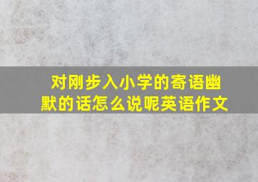 对刚步入小学的寄语幽默的话怎么说呢英语作文