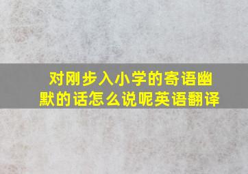 对刚步入小学的寄语幽默的话怎么说呢英语翻译