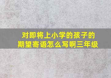 对即将上小学的孩子的期望寄语怎么写啊三年级