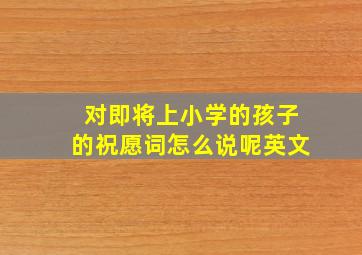 对即将上小学的孩子的祝愿词怎么说呢英文