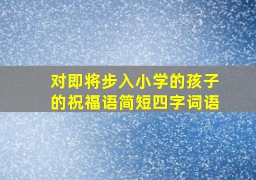 对即将步入小学的孩子的祝福语简短四字词语