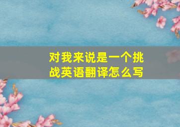 对我来说是一个挑战英语翻译怎么写