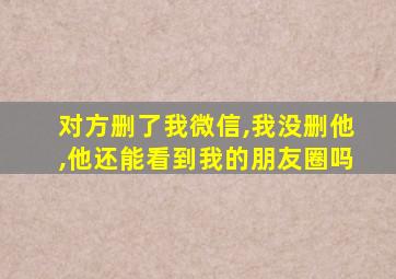 对方删了我微信,我没删他,他还能看到我的朋友圈吗