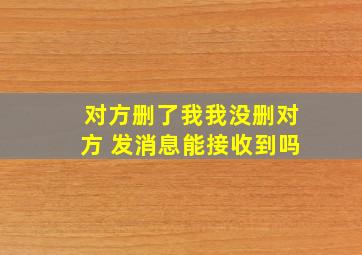 对方删了我我没删对方 发消息能接收到吗