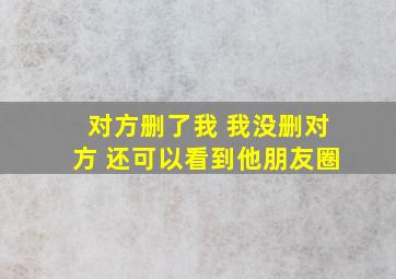 对方删了我 我没删对方 还可以看到他朋友圈