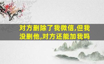 对方删除了我微信,但我没删他,对方还能加我吗