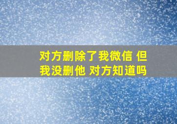 对方删除了我微信 但我没删他 对方知道吗