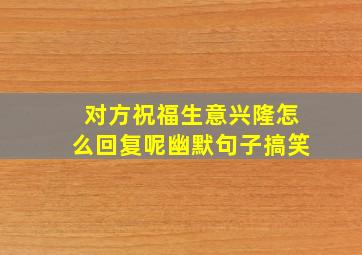 对方祝福生意兴隆怎么回复呢幽默句子搞笑