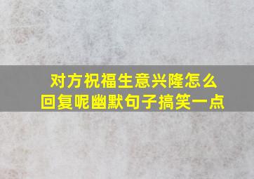 对方祝福生意兴隆怎么回复呢幽默句子搞笑一点