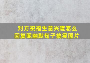 对方祝福生意兴隆怎么回复呢幽默句子搞笑图片