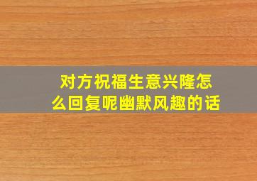 对方祝福生意兴隆怎么回复呢幽默风趣的话