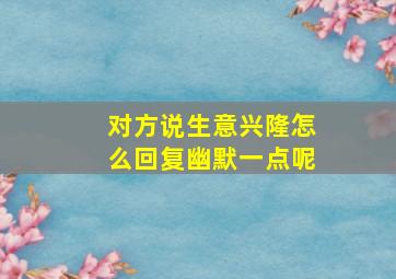 对方说生意兴隆怎么回复幽默一点呢