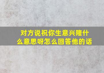 对方说祝你生意兴隆什么意思呀怎么回答他的话