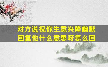 对方说祝你生意兴隆幽默回复他什么意思呀怎么回