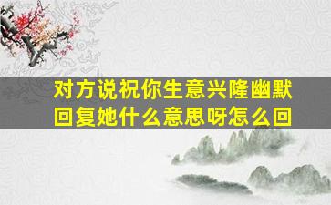 对方说祝你生意兴隆幽默回复她什么意思呀怎么回