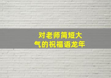 对老师简短大气的祝福语龙年