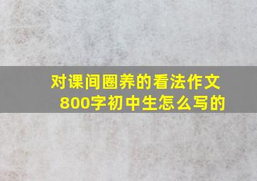 对课间圈养的看法作文800字初中生怎么写的