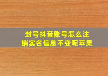 封号抖音账号怎么注销实名信息不变呢苹果