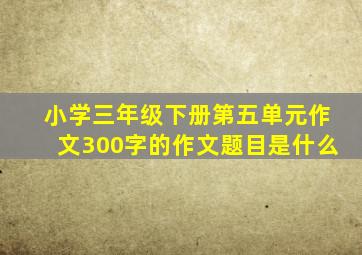 小学三年级下册第五单元作文300字的作文题目是什么