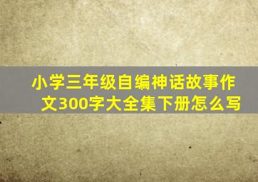 小学三年级自编神话故事作文300字大全集下册怎么写