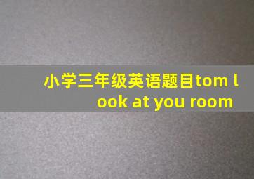 小学三年级英语题目tom look at you room