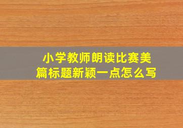 小学教师朗读比赛美篇标题新颖一点怎么写